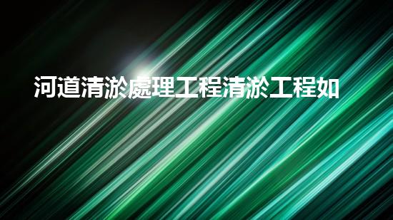 河道清淤處理工程清淤工程如何提升水體質(zhì)量？探索技術(shù)與實(shí)踐的完滿結(jié)合！